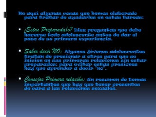 He aquí algunas cosas que hemos elaborado
para tratar de ayudarles en estas tareas:
 ¿Estas Preparada/o? Diez preguntas que debe
hacerse todo adolescente antes de dar el
paso de su primera experiencia.
 Saber decir NO: Algunos jóvenes adolescentes
tratan de presionar a otros para que se
inicien en sus primeras relaciones sin estar
preparados; para evitar estas presiones
hay que aprender a decir "no".
 Consejos Primera relación: Un resumen de temas
importantes que hay que tener presentes
de cara a las relaciones sexuales.
 