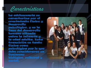 Características
La adolescencia se
caracteriza por el
crecimiento físico y
desarrollo
psicológico, y es la
fase del desarrollo
humano situada
entre la infancia y
la edad adulta. Esta
transición es tanto
física como
psicológica por lo que
debe considerarse un
fenómeno
biológico, cultural y
social.
 