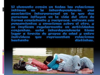 El elemento común en todas las relaciones
íntimas es la interdependencia, una
asociación interpersonal en la que dos
personas influyen en la vida del otro de
forma consistente y recíproca, enfocan sus
pensamientos y emociones sobre el otro, y
se implican regularmente en actividades
conjuntas. esta interdependencia tiene
lugar a través de grupos de edad y entre
individuos que representan relaciones
bastante distintas.
 