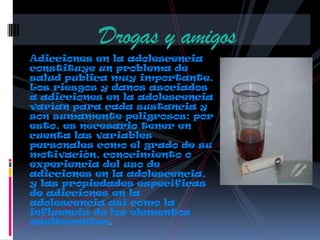 Adicciones en la adolescencia
constituye un problema de
salud publica muy importante.
Los riesgos y danos asociados
a adicciones en la adolescencia
varían para cada sustancia y
son sumamente peligrosos; por
esto, es necesario tener en
cuenta las variables
personales como el grado de su
motivación, conocimiento o
experiencia del uso de
adicciones en la adolescencia,
y las propiedades especificas
de adicciones en la
adolescencia así como la
influencia de los elementos
adulterantes.
Drogas y amigos
 