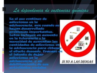 La dependencia de sustancias químicas
Es el uso continuo de
adicciones en la
adolescencia, aun cuando se
hayan desarrollado
problemas importantes.
Estos incluyen un aumento
en la tolerancia o la
necesidad de aumentar las
cantidades de adicciones en
la adolescencia para obtener
el efecto deseado, fracaso en
el intento de dejar
adicciones en la
adolescencia, y un
debilitamiento de sus
actividades sociales
 