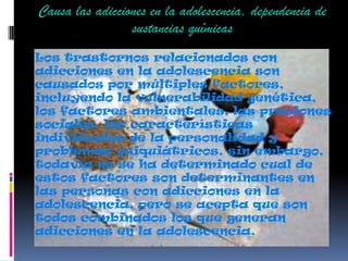 Los trastornos relacionados con
adicciones en la adolescencia son
causados por múltiples factores,
incluyendo la vulnerabilidad genética,
los factores ambientales, las presiones
sociales, las características
individuales de la personalidad y
problemas psiquiátricos. sin embargo,
todavía no se ha determinado cual de
estos factores son determinantes en
las personas con adicciones en la
adolescencia, pero se acepta que son
todos combinados los que generan
adicciones en la adolescencia.
Causa las adicciones en la adolescencia, dependencia de
sustancias químicas
 