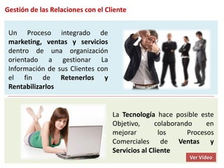 Gestión de las Relaciones con el Cliente


 Un Proceso integrado de
 marketing, ventas y servicios
 dentro de una organización
 orientado a gestionar La
 Información de sus Clientes con
 el fin de Retenerlos y
 Rentabilizarlos


                                   La Tecnología hace posible este
                                   Objetivo,      colaborando     en
                                   mejorar         los      Procesos
                                   Comerciales de Ventas y
                                   Servicios al Cliente
                                                            Ver Vídeo
 