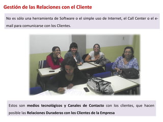 Gestión de las Relaciones con el Cliente

 No es sólo una herramienta de Software o el simple uso de Internet, el Call Center o el e-
 mail para comunicarse con los Clientes.




  Estos son medios tecnológicos y Canales de Contacto con los clientes, que hacen
  posible las Relaciones Duraderas con los Clientes de la Empresa
 