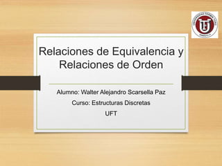 Relaciones de Equivalencia y
Relaciones de Orden
Alumno: Walter Alejandro Scarsella Paz
Curso: Estructuras Discretas
UFT
 