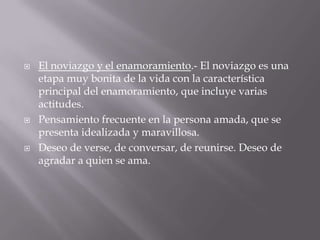    El noviazgo y el enamoramiento.- El noviazgo es una
    etapa muy bonita de la vida con la característica
    principal del enamoramiento, que incluye varias
    actitudes.
   Pensamiento frecuente en la persona amada, que se
    presenta idealizada y maravillosa.
   Deseo de verse, de conversar, de reunirse. Deseo de
    agradar a quien se ama.
 