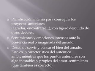    Planificación intensa para conseguir los
    proyectos anteriores
    (agradar, encontrarse...), con ligero descuido de
    otros deberes.
   Sentimientos y emociones intensos ante la
    presencia real o imaginada del amado.
   Deseo de servir y buscar el bien del amado.
    Esto es lo característico del auténtico
    amor, mientras que los puntos anteriores son
    algo inestables y propios del amor-sentimiento
    (que también es correcto).
 
