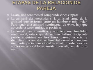    La amistad sentimental comprende cinco etapas:
   La amistad desinteresada; si la amistad surge de la
    amistad que se forma entre un hombre y una mujer.
    Para tener una amistad sentimental de éxito, hay que
    aprender a tener amistades positivas.
   La amistad se intensifica y adquiere una tonalidad
    sentimental; esta etapa de sentimentalismo incipiente
    puede adquirirse en tres fases: casual, especial y
    definitiva. La amistad sentimental casual no contiene
    una participación emocional especial. En este caso, los
    adolescentes establecen amistad con alguien del otro
    sexo.
 
