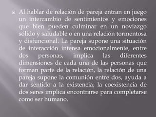    Al hablar de relación de pareja entran en juego
    un intercambio de sentimientos y emociones
    que bien pueden culminar en un noviazgo
    sólido y saludable o en una relación tormentosa
    y disfuncional. La pareja supone una situación
    de interacción intensa emocionalmente, entre
    dos    personas,     implica    las    diferentes
    dimensiones de cada una de las personas que
    forman parte de la relación, la relación de una
    pareja supone la comunión entre dos, ayuda a
    dar sentido a la existencia; la coexistencia de
    dos seres implica encontrarse para completarse
    como ser humano.
 
