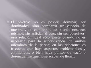    El objetivo no es poseer, dominar, ser
    dominados, sino compartir un espacio de
    nuestra vida, caminar juntos siendo nosotros
    mismos, sin asfixiar al otro, sin ser posesivos;
    una relación ideal sólo existe cuando no es
    necesaria para la supervivencia de ambos
    miembros de la pareja; en las relaciones es
    frecuente que haya aspectos problemáticos y
    conflictivos, o bien haya puntos de vacío o
    desencuentro que no se acaban de llenar.
 