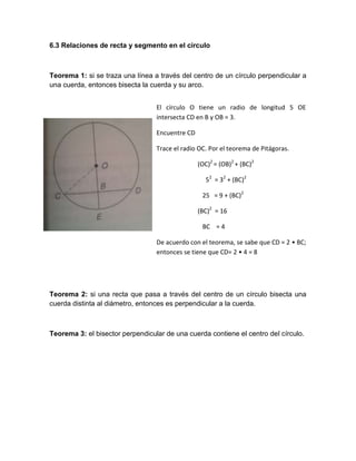 6.3 Relaciones de recta y segmento en el círculo



Teorema 1: si se traza una línea a través del centro de un círculo perpendicular a
una cuerda, entonces bisecta la cuerda y su arco.


                                  El círculo O tiene un radio de longitud 5 OE
                                  intersecta CD en B y OB = 3.

                                  Encuentre CD

                                  Trace el radio OC. Por el teorema de Pitágoras.

                                                 (OC)2 = (OB)2 + (BC)2

                                                   52 = 32 + (BC)2

                                                  25 = 9 + (BC)2

                                                 (BC)2 = 16

                                                  BC = 4

                                  De acuerdo con el teorema, se sabe que CD = 2 • BC;
                                  entonces se tiene que CD= 2 • 4 = 8




Teorema 2: si una recta que pasa a través del centro de un círculo bisecta una
cuerda distinta al diámetro, entonces es perpendicular a la cuerda.



Teorema 3: el bisector perpendicular de una cuerda contiene el centro del círculo.
 