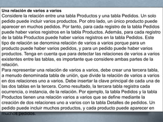 Una relación de varios a varios
Considere la relación entre una tabla Productos y una tabla Pedidos. Un solo
pedido puede incluir varios productos. Por otro lado, un único producto puede
aparecer en muchos pedidos. Por tanto, para cada registro de la tabla Pedidos
puede haber varios registros en la tabla Productos. Además, para cada registro
de la tabla Productos puede haber varios registros en la tabla Pedidos. Este
tipo de relación se denomina relación de varios a varios porque para un
producto puede haber varios pedidos, y para un pedido puede haber varios
productos. Tenga en cuenta que para detectar las relaciones de varios a varios
existentes entre las tablas, es importante que considere ambas partes de la
relación.
Para representar una relación de varios a varios, debe crear una tercera tabla,
a menudo denominada tabla de unión, que divide la relación de varios a varios
en dos relaciones uno a varios. Debe insertar la clave principal de cada una de
las dos tablas en la tercera. Como resultado, la tercera tabla registra cada
ocurrencia, o instancia, de la relación. Por ejemplo, la tabla Pedidos y la tabla
Productos tienen una relación varios a varios que se define mediante la
creación de dos relaciones uno a varios con la tabla Detalles de pedidos. Un
pedido puede incluir muchos productos, y cada producto puede aparecer en
muchos pedidos.
 