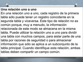 Una relación uno a uno
En una relación uno a uno, cada registro de la primera
tabla sólo puede tener un registro coincidente en la
segunda tabla y viceversa. Este tipo de relación no es
común porque, muy a menudo, la información
relacionada de este modo se almacena en la misma
tabla. Puede utilizar la relación uno a uno para dividir
una tabla con muchos campos, para aislar parte de una
tabla por razones de seguridad o para almacenar
información que sólo se aplica a un subconjunto de la
tabla principal. Cuando identifique esta relación, ambas
tablas deben compartir un campo común.
 