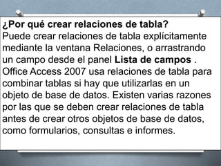 ¿Por qué crear relaciones de tabla?
Puede crear relaciones de tabla explícitamente
mediante la ventana Relaciones, o arrastrando
un campo desde el panel Lista de campos .
Office Access 2007 usa relaciones de tabla para
combinar tablas si hay que utilizarlas en un
objeto de base de datos. Existen varias razones
por las que se deben crear relaciones de tabla
antes de crear otros objetos de base de datos,
como formularios, consultas e informes.
 