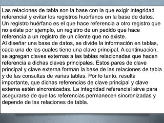 Las relaciones de tabla son la base con la que exigir integridad
referencial y evitar los registros huérfanos en la base de datos.
Un registro huérfano es el que hace referencia a otro registro que
no existe por ejemplo, un registro de un pedido que hace
referencia a un registro de un cliente que no existe.
Al diseñar una base de datos, se divide la información en tablas,
cada una de las cuales tiene una clave principal. A continuación,
se agregan claves externas a las tablas relacionadas que hacen
referencia a dichas claves principales. Estos pares de clave
principal y clave externa forman la base de las relaciones de tabla
y de las consultas de varias tablas. Por lo tanto, resulta
importante, que dichas referencias de clave principal y clave
externa estén sincronizadas. La integridad referencial sirve para
asegurarse de que las referencias permanecen sincronizadas y
depende de las relaciones de tabla.
 