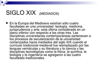 SIGLO XIX  (MEDIADOS) En la Europa del Medioevo existían sólo cuatro facultades en una universidad: teología, medicina, jurisprudencia y arte, esta última considerada en un plano inferior con respecto a las otras tres. Las disciplinas universitarias contemporáneas pertenecen a los procesos de secularización de la universidad comenzados hacia mediados del siglo XIX cuando el currículo tradicional medieval fue reemplazado por las lenguas vernáculas y su literatura y la ciencia y las disciplinas tecnológicas como la física, la química, la biología y la ingeniería se agregaron a las cuatro facultades tradicionales.  