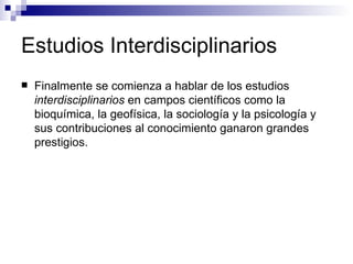 Estudios Interdisciplinarios  Finalmente se comienza a hablar de los estudios  interdisciplinarios  en campos científicos como la bioquímica, la geofísica, la sociología y la psicología y sus contribuciones al conocimiento ganaron grandes prestigios.  