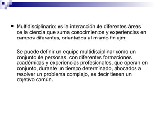 Multidisciplinario: es la interacción de diferentes áreas de la ciencia que  suma conocimientos y experiencias en campos diferentes, orientados al mismo fin ejm:  Se puede definir un equipo multidisciplinar como un conjunto de personas, con diferentes formaciones académicas y experiencias profesionales, que operan en conjunto, durante un tiempo determinado, abocados a resolver un problema complejo, es decir tienen un objetivo común.  
