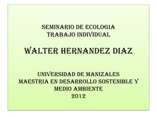 SEMINARIO DE ECOLOGIA
       TRABAJO INDIVIDUAL

 WALTER HERNANDEZ DIAZ

     UNIVERSIDAD DE MANIZALES
MAESTRIA EN DESARROLLO SOSTENIBLE Y
          MEDIO AMBIENTE
               2012
 