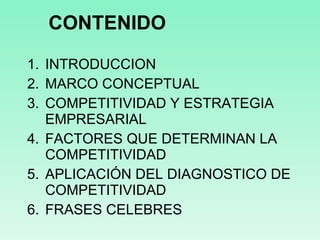 CONTENIDO INTRODUCCION MARCO CONCEPTUAL COMPETITIVIDAD Y ESTRATEGIA EMPRESARIAL FACTORES QUE DETERMINAN LA COMPETITIVIDAD APLICACIÓN DEL DIAGNOSTICO DE COMPETITIVIDAD FRASES CELEBRES 