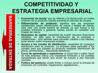 Economías de escala:  que se refieren a la disminución en costes unitarios de un producto cuando aumenta el volumen de compra.  Diferenciación de producto:  significa que las empresas establecidas tienen identificación de marca y lealtad de cliente, esto crea una fuerte barrera de entrada ya que fuerza a los posibles entrantes a gastarse fuertes sumas en constituir una imagen de marca.  Requisitos de capital:  necesidad de invertir recursos financieros elevados, no sólo para la constitución de la empresa o instalaciones... sino también para conceder créditos a los clientes, tener  stocks , cubrir inversiones iniciales...  Acceso a los canales de distribución:  necesidad de conseguir distribución para su producto. La empresa debe persuadir a los canales para que acepten su producto mediante disminución de precio, promociones... reduciendo beneficios.  Curva de aprendizaje o experiencia:  el know-how o saber hacer de toda empresa marca una importante limitación a los posibles competidores que tienen que acudir de nuevas a ese mercado concreto.  Política del gobierno:  puede limitar o incluso cerrar la entrada de productos con controles, regulaciones, legislaciones...  COMPETITIVIDAD Y  ESTRATEGIA EMPRESARIAL BARRERRAS DE ENTRADA 