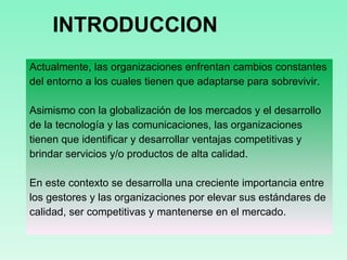 INTRODUCCION Actualmente, las organizaciones enfrentan cambios constantes del entorno a los cuales tienen que adaptarse para sobrevivir. Asimismo con la globalización de los mercados y el desarrollo de la tecnología y las comunicaciones, las organizaciones tienen que identificar y desarrollar ventajas competitivas y brindar servicios y/o productos de alta calidad. En este contexto se desarrolla una creciente importancia entre los gestores y las organizaciones por elevar sus estándares de calidad, ser competitivas y mantenerse en el mercado.  