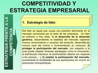 COMPETITIVIDAD Y  ESTRATEGIA EMPRESARIAL Estrategia de líder.  ESTRATEGIA FRENTE A LA COMPETENCIA Del líder es aquel que ocupa una posición dominante en el mercado reconocida por el resto de las empresas.  Un líder se enfrenta a tres retos:  1) el desarrollo de la demanda genérica , desarrollando la totalidad del mercado captando nuevos consumidores o usuarios del producto, desarrollando nuevos usos del mismo o incrementando su consumo;  2) proteger la participación del mercado , con respecto a la cual puede adoptar diversas estrategias como la innovación, la distribución intensiva, la confrontación abierta con respecto a los precios...; y  3) ampliar la participación del mercado , aumentando la rentabilidad de sus operaciones sin incurrir en posiciones monopolísticas.  