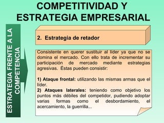 COMPETITIVIDAD Y  ESTRATEGIA EMPRESARIAL ESTRATEGIA FRENTE A LA COMPETENCIA Consistente en querer sustituir al líder ya que no se domina el mercado. Con ello trata de incrementar su participación de mercado mediante estrategias agresivas.  Éstas pueden consistir: 1) Ataque frontal:  utilizando las mismas armas que el líder. 2) Ataques laterales:  teniendo como objetivo los puntos más débiles del competidor, pudiendo adoptar varias formas como el desbordamiento, el acercamiento, la guerrilla...  2.  Estrategia de retador  