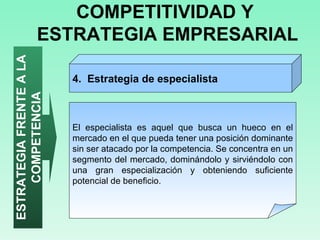COMPETITIVIDAD Y  ESTRATEGIA EMPRESARIAL ESTRATEGIA FRENTE A LA COMPETENCIA El especialista es aquel que busca un hueco en el mercado en el que pueda tener una posición dominante sin ser atacado por la competencia. Se concentra en un segmento del mercado, dominándolo y sirviéndolo con una gran especialización y obteniendo suficiente potencial de beneficio.  4.  Estrategia de especialista  