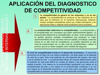 ¿PORQUE LOGRAN PAISES SER MAS COMPETITIVOS EN LOS MERCADOS INTERNAICONALES ? APLICACIÓN DEL DIAGNOSTICO DE COMPETITIVIDAD El nivel de competitividad incide en el desarrollo económico.-  El desarrollo económico es el logro de una mejora sostenida y de largo plazo en el estándar de vida de un país. Este nivel estándar de vida depende del ingreso, del costo y de la calidad de vida.  La productividad influye de manera determinante sobre el estándar de vida pues define los niveles de salario y las ganancias sobre el capital invertido. Una mejora en la productividad representa una mejora en la competitividad del país y una mejora en la productividad constituye a su vez una mejora en el desarrollo económico, es por esta razón que altos niveles de competitividad se asocian con altos niveles de desarrollo económico. 3. La competitividad se genera en las empresas y no en los países.-  La competitividad se produce en las industrias de un país que al intervenir en el comercio internacional, obtienen ciertas ventajas competitivas sobre sus rivales extranjeros y de esta forma crean y mejoran tanto productos como procesos.  1. 2. La productividad determina la competitividad.-  La productividad y la competitividad son conceptos que están estrechamente ligados. La productividad determina la competitividad, es decir, si las empresas en su gestión generan ventajas competitivas que producen un mejor aprovechamiento de los recursos como el capital y el trabajo y esto las coloca en un alto nivel de competencia, es posible relacionar un alto nivel de productividad con un alto nivel de competitividad y utilizar el primero que es un factor tangible como medida del segundo. 