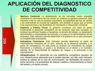 APLICACIÓN DEL DIAGNOSTICO DE COMPETITIVIDAD Apertura Comercial : La globalización de los mercados hacen imposible considerar el crecimiento de una nación sin analizar su apertura comercial. Este indicador mide no solo la situación arancelaria, la estabilidad del tipo de cambio y las restricciones en Cuenta de Capitales, sino también el apoyo que se brinda a las exportaciones y las facilidades de importación e intercambio comercial. Gobierno y Política Fiscal:  El gobierno constituye una base de apoyo fundamental al desarrollo competitivo de las naciones; bajo éste concepto, se analizan las políticas fiscales e impositivas, el tamaño del estado, su desempeño administrativo e imparcialidad de acciones y su peso en la administración de las empresas. Este indicador permite determinar si el gobierno de un país promueve la competitividad empresarial. Indicadores Financieros : Este indicador permite determinar el grado de intermediación financiera de un país, además de la eficiencia bancaria y su grado de competencia. En este punto se analizan los indicadores de riesgos financieros y crediticios, el grado y la tendencia en el ahorro y la inversión; además de la disponibilidad de capitales de riesgos y la promoción a las exportaciones. Infraestructura : El desarrollo de una plataforma competitiva requiere de una infraestructura adecuada que la pueda soportar, por ello, este indicador analiza la calidad de la vías de comunicación, las facilidades de acceso a estos servicios y la posibilidad de obtener créditos y financiamiento a través del estado y el sector privado. CONJUNTO DE INDICADORES IGC 