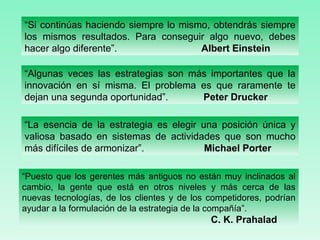 “ Algunas veces las estrategias son más importantes que la innovación en sí misma. El problema es que raramente te dejan una segunda oportunidad”.  Peter Drucker “ Si continúas haciendo siempre lo mismo, obtendrás siempre los mismos resultados. Para conseguir algo nuevo, debes hacer algo diferente”.  Albert Einstein “ La esencia de la estrategia es elegir una posición única y valiosa basado en sistemas de actividades que son mucho más difíciles de armonizar”.  Michael Porter “ Puesto que los gerentes más antiguos no están muy inclinados al cambio, la gente que está en otros niveles y más cerca de las nuevas tecnologías, de los clientes y de los competidores, podrían ayudar a la formulación de la estrategia de la compañía”.  C. K. Prahalad 