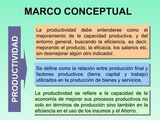 MARCO CONCEPTUAL PRODUCTIVIDAD La productividad debe entenderse como el mejoramiento de la capacidad productiva, y del entorno general, buscando la eficiencia, es decir, mejorando el producto, la eficacia, los salarios etc, sin desmejorar algún otro indicador.  Se define como la relación entre producción final y factores productivos (tierra, capital y trabajo) utilizados en la producción de bienes y servicios.  La productividad se refiere a la capacidad de la economía de mejorar sus procesos productivos no solo en términos de producción sino también en la eficiencia en el uso de los insumos y el Ahorro.   