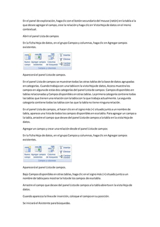 En el panel de exploración, haga clic con el botón secundario del mouse (ratón) en la tabla a la 
que desee agregar el campo, cree la relación y haga clic en Vista Hoja de datos en el menú 
contextual. 
Abrir el panel Lista de campos 
En la ficha Hoja de datos, en el grupo Campos y columnas, haga clic en Agregar campos 
existentes. 
Aparecerá el panel Lista de campos. 
En el panel Lista de campos se muestran todas las otras tablas de la base de datos agrupadas 
en categorías. Cuando trabaja con una tabla en la vista Hoja de datos, Access muestra los 
campos en alguna de estas dos categorías del panel Lista de campos: Campos disponibles en 
tablas relacionadas y Campos disponibles en otras tablas. La primera categoría contiene todas 
las tablas que tienen una relación con la tabla con la que trabaja actualmente. La segunda 
categoría contiene todas las tablas con las que la tabla no tiene ninguna relación. 
En el panel Lista de campos, al hacer clic en el signo más (+) situado junto a un nombre de 
tabla, aparece una lista de todos los campos disponibles en esa tabla. Para agregar un campo a 
la tabla, arrastre el campo que desee del panel Lista de campos a la tabla en la vista Hoja de 
datos. 
Agregar un campo y crear una relación desde el panel Lista de campos 
En la ficha Hoja de datos, en el grupo Campos y columnas, haga clic en Agregar campos 
existentes. 
Aparecerá el panel Lista de campos. 
Bajo Campos disponibles en otras tablas, haga clic en el signo más (+) situado junto a un 
nombre de tabla para mostrar la lista de los campos de esa tabla. 
Arrastre el campo que desee del panel Lista de campos a la tabla abierta en la vista Hoja de 
datos. 
Cuando aparezca la línea de inserción, coloque el campo en su posición. 
Se iniciará el Asistente para búsquedas. 
 