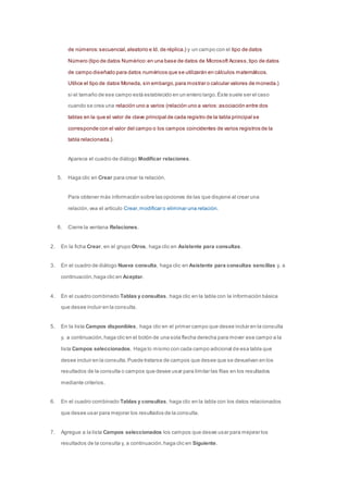 de números: secuencial, aleatorio e Id. de réplica.) y un campo con el tipo de datos 
Número (tipo de datos Numérico: en una base de datos de Microsoft Access, tipo de datos 
de campo diseñado para datos numéricos que se utilizarán en cálculos matemáticos. 
Utilice el tipo de datos Moneda, sin embargo, para mostrar o calcular valores de moneda.) 
si el tamaño de ese campo está establecido en un entero largo. Éste suele ser el caso 
cuando se crea una relación uno a varios (relación uno a varios: asociación entre dos 
tablas en la que el valor de clave principal de cada registro de la tabla principal se 
corresponde con el valor del campo o los campos coincidentes de varios registros de la 
tabla relacionada.). 
Aparece el cuadro de diálogo Modificar relaciones. 
5. Haga clic en Crear para crear la relación. 
Para obtener más información sobre las opciones de las que dispone al crear una 
relación, vea el artículo Crear, modificar o eliminar una relación. 
6. Cierre la ventana Relaciones. 
2. En la ficha Crear, en el grupo Otros, haga clic en Asistente para consultas. 
3. En el cuadro de diálogo Nueva consulta, haga clic en Asistente para consultas sencillas y, a 
continuación, haga clic en Aceptar. 
4. En el cuadro combinado Tablas y consultas, haga clic en la tabla con la información básica 
que desee incluir en la consulta. 
5. En la lista Campos disponibles, haga clic en el primer campo que desee incluir en la consulta 
y, a continuación, haga clic en el botón de una sola flecha derecha para mover ese campo a la 
lista Campos seleccionados. Haga lo mismo con cada campo adicional de esa tabla que 
desee incluir en la consulta. Puede tratarse de campos que desee que se devuelvan en los 
resultados de la consulta o campos que desee usar para limitar las filas en los resultados 
mediante criterios. 
6. En el cuadro combinado Tablas y consultas, haga clic en la tabla con los datos relacionados 
que desee usar para mejorar los resultados de la consulta. 
7. Agregue a la lista Campos seleccionados los campos que desee usar para mejorar los 
resultados de la consulta y, a continuación, haga clic en Siguiente. 
 