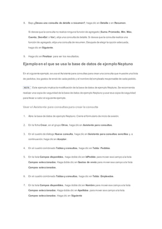 8. Bajo ¿Desea una consulta de detalle o resumen?, haga clic en Detalle o en Resumen. 
Si desea que la consulta no realice ninguna función de agregado (Suma, Promedio, Mín, Máx, 
Cuenta, DesvEst o Var), elija una consulta de detalle. Si desea que la consulta realice una 
función de agregado, elija una consulta de resumen. Después de elegir la opción adecuada, 
haga clic en Siguiente. 
9. Haga clic en Finalizar para ver los resultados. 
Ejemplo en el que se usa la base de datos de ejemplo Neptuno 
En el siguiente ejemplo, se usa el Asistente para consultas para crear una consulta que muestre una lista 
de pedidos, los gastos de envío de cada pedido y el nombre del empleado responsable de cada pedido. 
NOTA Este ejemplo implica la modificación de la base de datos de ejemplo Neptuno. Se recomienda 
realizar una copia de seguridad de la base de datos de ejemplo Neptuno y usar esa copia de seguridad 
para llevar a cabo el siguiente ejemplo. 
Usar el Asistente para consultas para crear la consulta 
1. Abra la base de datos de ejemplo Neptuno. Cierre el formulario de inicio de sesión. 
2. En la ficha Crear, en el grupo Otros, haga clic en Asistente para consultas. 
3. En el cuadro de diálogo Nueva consulta, haga clic en Asistente para consultas sencillas y, a 
continuación, haga clic en Aceptar. 
4. En el cuadro combinado Tablas y consultas, haga clic en Tabla: Pedidos. 
5. En la lista Campos disponibles, haga doble clic en IdPedido para mover ese campo a la lista 
Campos seleccionados. Haga doble clic en Gastos de envío para mover ese campo a la lista 
Campos seleccionados. 
6. En el cuadro combinado Tablas y consultas, haga clic en Tabla: Empleados. 
7. En la lista Campos disponibles, haga doble clic en Nombre para mover ese campo a la lista 
Campos seleccionados. Haga doble clic en Apellidos para mover ese campo a la lista 
Campos seleccionados. Haga clic en Siguiente 
 