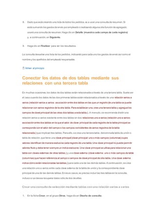 8. Dado que está creando una lista de todos los pedidos, va a usar una consulta de resumen. Si 
está sumando los gastos de envío por empleado o realizando alguna otra función de agregado, 
usará una consulta de resumen. Haga clic en Detalle (muestra cada campo de cada registro) 
y, a continuación, en Siguiente. 
9. Haga clic en Finalizar para ver los resultados. 
La consulta devuelve una lista de los pedidos, indicando para cada uno los gastos de envío así como el 
nombre y los apellidos del empleado responsable. 
Volver al principio 
Conectar los datos de dos tablas mediante sus 
relaciones con una tercera tabla 
En muchas ocasiones, los datos de dos tablas están relacionados a través de una tercera tabla. Suele ser 
el caso cuando los datos de las dos primeras tablas están relacionados a través de una relación varios a 
varios (relación varios a varios: asociación entre dos tablas en las que un registro de una tabla se puede 
relacionar con varios registros de la otra tabla. Para establecer una, cree una tercera tabla y agregue los 
campos de clave principal de las otras dos tablas a esta tabla.). A menudo, se recomienda dividir una 
relación varios a varios existente entre dos tablas en dos relaciones uno a varios (relación uno a varios: 
asociación entre dos tablas en la que el valor de clave principal de cada registro de la tabla principal se 
corresponde con el valor del campo o los campos coincidentes de varios registros de la tabla 
relacionada.) que implican tres tablas. Para ello, se crea una tercera tabla, denominada tabla de unión o 
tabla de relación, que tiene una clave principal (clave principal: uno o más campos (columnas) cuyos 
valores identifican de manera exclusiva cada registro de una tabla. Una clave principal no puede permitir 
valores Nulo y debe tener siempre un índice exclusivo. Una clave principal se utiliza para relacionar una 
tabla con claves externas de otras tablas.) y una clave externa (clave externa: uno o más campos de tabla 
(columnas) que hacen referencia al campo o campos de clave principal de otra tabla. Una clave externa 
indica cómo están relacionadas las tablas.) para cada una de las demás tablas. A continuación, se crea 
una relación uno a varios entre cada clave externa de la tabla de unión y la correspondiente clave 
principal de una de las demás tablas. En esos casos, es preciso incluir las tres tablas en la consulta, 
incluso si se desea recuperar datos sólo de dos de ellas. 
Crear una consulta de selección mediante tablas con una relación varios a varios 
1. En la ficha Crear, en el grupo Otros, haga clic en Diseño de consulta. 
 