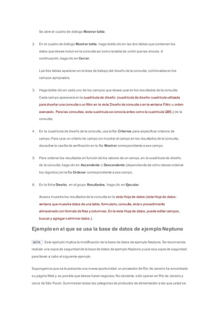 Se abre el cuadro de diálogo Mostrar tabla. 
2. En el cuadro de diálogo Mostrar tabla, haga doble clic en las dos tablas que contienen los 
datos que desee incluir en la consulta así como la tabla de unión que las vincula. A 
continuación, haga clic en Cerrar. 
Las tres tablas aparecen en el área de trabajo del diseño de la consulta, combinadas en los 
campos apropiados. 
3. Haga doble clic en cada uno de los campos que desee usar en los resultados de la consulta. 
Cada campo aparecerá en la cuadrícula de diseño (cuadrícula de diseño: cuadrícula utilizada 
para diseñar una consulta o un filtro en la vista Diseño de consulta o en la ventana Filtro u orden 
avanzado. Para las consultas, esta cuadrícula se conocía antes como la cuadrícula QBE.) de la 
consulta. 
4. En la cuadrícula de diseño de la consulta, use la fila Criterios para especificar criterios de 
campo. Para usar un criterio de campo sin mostrar el campo en los resultados de la consulta, 
desactive la casilla de verificación en la fila Mostrar correspondiente a ese campo. 
5. Para ordenar los resultados en función de los valores de un campo, en la cuadrícula de diseño 
de la consulta, haga clic en Ascendente o Descendente (dependiendo de cómo desee ordenar 
los registros) en la fila Ordenar correspondiente a ese campo. 
6. En la ficha Diseño, en el grupo Resultados, haga clic en Ejecutar. 
Access muestra los resultados de la consulta en la vista Hoja de datos (vista Hoja de datos: 
ventana que muestra datos de una tabla, formulario, consulta, vista o procedimiento 
almacenado con formato de filas y columnas. En la vista Hoja de datos, puede editar campos, 
buscar y agregar o eliminar datos.). 
Ejemplo en el que se usa la base de datos de ejemplo Neptuno 
NOTA Este ejemplo implica la modificación de la base de datos de ejemplo Neptuno. Se recomienda 
realizar una copia de seguridad de la base de datos de ejemplo Neptuno y usar esa copia de seguridad 
para llevar a cabo el siguiente ejemplo. 
Supongamos que se le presenta una nueva oportunidad: un proveedor de Río de Janeiro ha encontrado 
su página Web y es posible que desee hacer negocios. No obstante, sólo operan en Río de Janeiro y 
cerca de São Paulo. Suministran todas las categorías de productos de alimentación a las que usted se 
 