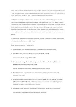 dedica. Son una empresa bastante grande y desean estar seguros de que puede proporcionarles acceso 
a unas ventas potenciales suficientes para que les sea rentable: al menos un volumen de R$20.000,00 al 
año en ventas (unos $9.300,00). ¿Les puede suministrar el mercado que exigen? 
Los datos necesarios para poder responder a esta pregunta se encuentran en dos lugares: una tabla 
Clientes y una tabla Detalles de pedidos. Estas tablas están relacionadas entre sí por la tabla Pedidos. 
Las relaciones entre las tablas ya están definidas. En la tabla Productos, cada pedido sólo puede tener un 
cliente, relacionado con la tabla Clientes por el campo IdCliente. Cada registro de la tabla Detalles de 
pedidos está relacionado sólo con otro registro de la tabla Pedidos, por el campo IdPedido. Por lo tanto, 
un cliente dado puede tener muchos pedidos, de los cuales cada uno puede tener muchos detalles de 
pedidos. 
En este ejemplo, va a crear una consulta de referencias cruzadas que muestra el total de ventas por año, 
en las ciudades de Río de Janeiro y São Paulo. 
Crear la consulta en la vista Diseño 
1. Abra la base de datos de ejemplo Northwind. Cierre el formulario de inicio de sesión. 
2. En la ficha Crear, en el grupo Otros, haga clic en Diseño de consulta. 
Aparece el cuadro de diálogo Mostrar tabla. 
3. En el cuadro de diálogo Mostrar tabla, haga doble clic en Clientes, Pedidos y Detalles de 
pedidos y, a continuación, haga clic en Cerrar. 
Las tres tablas aparecen en el área de trabajo del diseño de la consulta. 
4. En la tabla Clientes, haga doble clic en el campo Ciudad para agregarlo a la cuadrícula de 
diseño de la consulta. 
5. En la cuadrícula de diseño de la consulta, en la columna Ciudad, en la fila Criterios, escriba En 
("Río de Janeiro","São Paulo"). Esto hace que sólo se incluyan en la consulta los registros en 
los que el cliente está en una de estas dos ciudades. 
6. En la tabla Detalles de pedidos, haga doble clic en los campos FechaEnvío y PrecioUnidad. 
Los campos se agregan a la cuadrícula de diseño de la consulta. 
 