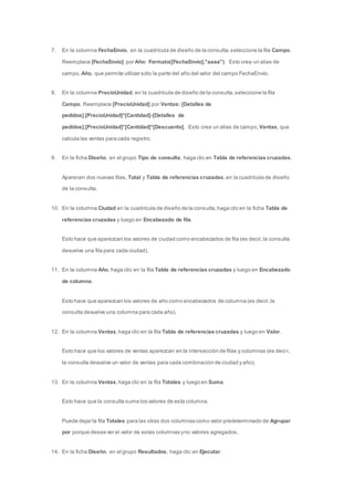 7. En la columna FechaEnvío, en la cuadrícula de diseño de la consulta, seleccione la fila Campo. 
Reemplace [FechaEnvío] por Año: Formato([FechaEnvío],"aaaa"). Esto crea un alias de 
campo, Año, que permite utilizar sólo la parte del año del valor del campo FechaEnvío. 
8. En la columna PrecioUnidad, en la cuadrícula de diseño de la consulta, seleccione la fila 
Campo. Reemplace [PrecioUnidad] por Ventas: [Detalles de 
pedidos].[PrecioUnidad]*[Cantidad]-[Detalles de 
pedidos].[PrecioUnidad]*[Cantidad]*[Descuento]. Esto crea un alias de campo, Ventas, que 
calcula las ventas para cada registro. 
9. En la ficha Diseño, en el grupo Tipo de consulta, haga clic en Tabla de referencias cruzadas. 
Aparecen dos nuevas filas, Total y Tabla de referencias cruzadas, en la cuadrícula de diseño 
de la consulta. 
10. En la columna Ciudad en la cuadrícula de diseño de la consulta, haga clic en la ficha Tabla de 
referencias cruzadas y luego en Encabezado de fila. 
Esto hace que aparezcan los valores de ciudad como encabezados de fila (es decir, la consulta 
devuelve una fila para cada ciudad). 
11. En la columna Año, haga clic en la fila Tabla de referencias cruzadas y luego en Encabezado 
de columna. 
Esto hace que aparezcan los valores de año como encabezados de columna (es decir, la 
consulta devuelve una columna para cada año). 
12. En la columna Ventas, haga clic en la fila Tabla de referencias cruzadas y luego en Valor. 
Esto hace que los valores de ventas aparezcan en la intersección de filas y columnas (es deci r, 
la consulta devuelve un valor de ventas para cada combinación de ciudad y año). 
13. En la columna Ventas, haga clic en la fila Totales y luego en Suma. 
Esto hace que la consulta sume los valores de esta columna. 
Puede dejar la fila Totales para las otras dos columnas como valor predeterminado de Agrupar 
por porque desea ver el valor de estas columnas y no valores agregados. 
14. En la ficha Diseño, en el grupo Resultados, haga clic en Ejecutar. 
 