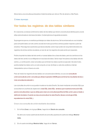Ahora tiene una consulta que devuelve el total de ventas por año en Río de Janeiro y São Paulo. 
Volver al principio 
Ver todos los registros de dos tablas similares 
En ocasiones, se desea combinar los datos de dos tablas que tienen una estructura idéntica pero una de 
ellas está ubicada en otra base de datos. Contemplemos el siguiente escenario. 
Supongamos que es un analista que trabaja con datos de alumnos. Se ha embarcado en una iniciativa 
para compartir datos con otro centro escolar de modo que ambos centros puedan mejorar su plan de 
estudios. Para algunas cuestiones que desea estudiar, sería mejor poder ver conjuntamente todos los 
registros de ambos centros escolares, en vez de ver los registros de cada centro por separado. 
Podría importar los datos del otro centro a nuevas tablas de su base de datos, pero los cambios en los 
datos del otro centro no se reflejarían en esa base de datos. Sería mejor vincularse a las tablas del otro 
centro y, a continuación, crear consultas que combinen los datos cuando se ejecuten. De este modo, 
podrá analizar los datos como un solo conjunto, en vez de llevar a cabo dos análisis e intentar 
interpretarlos como si fuese uno solo. 
Para ver todos los registros de dos tablas con una estructura idéntica, se usa una consulta de 
unión (consulta de unión: consulta que utiliza el operador UNION para combinar los resultados de dos o 
más consultas de selección.). 
Las consultas de unión no se pueden mostrar en la vista Diseño. Se crean mediante comandos SQL que 
se escriben en una ficha de objeto de la vista SQL (vista SQL: ventana que muestra la instrucción SQL 
para la consulta activa o que se utiliza para crear una consulta específica de SQL (unión, paso a través o 
definición de datos). Cuando se crea una consulta en la vista Diseño, Access construye el SQL 
equivalente en la vista SQL.). 
Crear una consulta de unión mediante dos tablas 
1. En la ficha Crear, en el grupo Otros, haga clic en Diseño de consulta. 
Se abre una nueva cuadrícula de diseño de consulta y aparece el cuadro de diálogo Mostrar 
tabla. 
2. En el cuadro de diálogo Mostrar tabla, haga clic en Cerrar. 
 