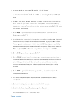 3. En la ficha Diseño, en el grupo Tipo de consulta, haga clic en Unión. 
La consulta cambia de la vista Diseño a la vista SQL. La ficha de objeto de la vista SQL está 
vacía. 
4. En la vista SQL, escriba SELECT, seguido de una lista de los campos de la primera tabla que 
desee incluir en la consulta. Los nombres de los campos deben aparecer entre corchetes y 
separados por una coma. Tras escribir los nombres de los campos, presione ENTRAR. El cursor 
baja una línea en la vista SQL. 
5. Escriba FROM seguido del nombre de la primera tabla que desee incluir en la consulta. 
Después, presione ENTRAR. 
6. Si desea especificar un criterio para un campo de la primera tabla, escriba WHERE, seguido del 
nombre del campo, un operador de comparación (normalmente, el signo igual (=)) y el criterio. 
Para agregar criterios adicionales al final de la cláusula WHERE, use la palabra clave AND y 
aplique la misma sintaxis usada para el primer criterio; por ejemplo, WHERE [NivelClase]="100" 
AND [HorasCrédito]>2. Cuando termine de especificar los criterios, presione ENTRAR. 
7. Escriba UNION y, a continuación, presione ENTRAR. 
8. Escriba SELECT, seguido de una lista de los campos de la segunda tabla que desee incluir en 
la consulta. De esta tabla, deberá incluir los mismos campos que los campos que incluyó de la 
primera tabla, y en el mismo orden. Los nombres de los campos deben aparecer entre 
corchetes y separados por una coma. Tras escribir los nombres de los campos, presione 
ENTRAR. 
9. Escriba FROM seguido del nombre de la segunda tabla que desee incluir en la consulta. 
Después, presione ENTRAR. 
10. Si lo desea, agregue una cláusula WHERE, según las indicaciones del paso 6 de este 
procedimiento. 
11. Escriba un signo de punto y coma (;) para indicar el final de la consulta. 
12. En la ficha Diseño, en el grupo Resultados, haga clic en Ejecutar. 
Los resultados aparecerán en la vista Hoja de datos. 
Volver al principio 
 
