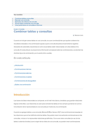 Vea también 
Combinar tablas y consultas 
Ejecutar una consulta 
Ejemplos de criterios de consulta 
Sumar datos mediante una consulta 
Usar parámetros en consultas e informes 
Access > Consultas 
Combinar tablas y consultas 
Mostrar todo 
Cuando se incluyen varias tablas en una consulta, se usan combinaciones que ayudan a obtener los 
resultados deseados. Una combinación ayuda a que la consulta devuelva únicamente los registros 
deseados de cada tabla, basándose en cómo esas tablas están relacionadas con otras tablas en la 
consulta. En este artículo se proporciona información conceptual sobre las combinaciones, se abordan los 
distintos tipos de combinación y se muestra cómo usarlas. 
En este artículo 
Introducción 
Combinaciones internas 
Combinaciones externas 
Combinaciones cruzadas 
Combinaciones de desigualdad 
Quitar una combinación 
Introducción 
Las bases de datos relacionales se componen, en el nivel más básico, de tablas que guardan relaciones 
lógicas entre ellas. Las relaciones se usan para conectar las tablas en los campos que tienen en común. 
Una relación viene representada en una consulta por medio de una combinación. 
Cuando se agregan tablas a una consulta, Microsoft Office Access 2007 crea combinaciones basadas en 
las relaciones que se han definido entre las tablas. Se pueden crear manualmente combinaciones en las 
consultas, incluso si no representan relaciones ya definidas. Si se usan otras consultas (en vez de las 
tablas o además de ellas) como origen de los datos de una consulta, se pueden crear combinaciones 
 