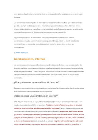 entre las consultas de origen y también entre esas consultas y todas las tablas que se usen como origen 
de datos. 
Las combinaciones se comportan de manera similar a los criterios de consulta ya que establecen reglas 
que deben cumplir los datos que se van a incluir en las operaciones de consulta. A diferencia de los 
criterios, las combinaciones especifican asimismo que cada par de filas que cumplan las condiciones de 
combinación se combinen en el conjunto de registros para formar una sola fila. 
Hay cuatro tipos básicos de combinación: combinaciones internas, combinaciones externas, 
combinaciones cruzadas y combinaciones de desigualdad. En este artículo se aborda cada tipo de 
combinación que se puede usar, por qué se usa cada uno de los tipos y cómo se crean las 
combinaciones. 
Volver al principio 
Combinaciones internas 
Las combinaciones internas son el tipo de combinación más común. Indican a una consulta que las filas 
de una de las tablas combinadas corresponden a las filas de otra tabla, basándose en los datos incluidos 
en los campos combinados. Cuando se ejecuta una consulta con una combinación interna, se incluirán en 
las operaciones de consulta únicamente las filas en las que haya un valor común en ambas tablas 
combinadas. 
¿Por qué se usa una combinación interna? 
Se usa una combinación interna cuando se desea que se devuelvan únicamente las filas de ambas tablas 
de la combinación que coinciden en el campo combinado. 
¿Cómo se usa una combinación interna? 
En la mayoría de los casos, no hay que hacer nada para poder usar una combinación interna. Si se han 
creado relaciones entre las tablas en la ventana Relaciones (ventana Relaciones: ventana en la que se 
pueden ver, crear y modificar las relaciones entre tablas y consultas.), Access crea automáticamente las 
combinaciones internas cuando se agregan tablas relacionadas en la vista Diseño (vista Diseño: ventana 
que muestra el diseño de estos objetos de base de datos: tablas, consultas, formularios, informes, macros 
y páginas de acceso a datos. En la vista Diseño, puede crear objetos de base de datos nuevos y modificar 
el diseño de otros existentes.) de la consulta. Si se aplica la integridad referencial (integridad referencial: 
reglas que se siguen para preservar las relaciones definidas entre las tablas cuando se especifican o 
 