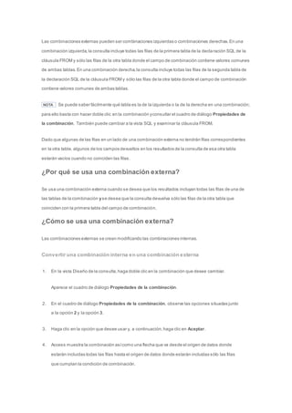 Las combinaciones externas pueden ser combinaciones izquierdas o combinaciones derechas. En una 
combinación izquierda, la consulta incluye todas las filas de la primera tabla de la decla ración SQL de la 
cláusula FROM y sólo las filas de la otra tabla donde el campo de combinación contiene valores comunes 
de ambas tablas. En una combinación derecha, la consulta incluye todas las filas de la segunda tabla de 
la declaración SQL de la cláusula FROM y sólo las filas de la otra tabla donde el campo de combinación 
contiene valores comunes de ambas tablas. 
NOTA Se puede saber fácilmente qué tabla es la de la izquierda o la de la derecha en una combinación; 
para ello basta con hacer doble clic en la combinación y consultar el cuadro de diálogo Propiedades de 
la combinación. También puede cambiar a la vista SQL y examinar la cláusula FROM. 
Dado que algunas de las filas en un lado de una combinación externa no tendrán filas correspondientes 
en la otra tabla, algunos de los campos devueltos en los resultados de la consulta de esa otra tabla 
estarán vacíos cuando no coinciden las filas. 
¿Por qué se usa una combinación externa? 
Se usa una combinación externa cuando se desea que los resultados incluyan todas las filas de una de 
las tablas de la combinación y se desea que la consulta devuelva sólo las filas de la otra tabla que 
coinciden con la primera tabla del campo de combinación. 
¿Cómo se usa una combinación externa? 
Las combinaciones externas se crean modificando las combinaciones internas. 
Convertir una combinación interna en una combinación externa 
1. En la vista Diseño de la consulta, haga doble clic en la combinación que desee cambiar. 
Aparece el cuadro de diálogo Propiedades de la combinación. 
2. En el cuadro de diálogo Propiedades de la combinación, observe las opciones situadas junto 
a la opción 2 y la opción 3. 
3. Haga clic en la opción que desee usar y, a continuación, haga clic en Aceptar. 
4. Access muestra la combinación así como una flecha que va desde el origen de datos donde 
estarán incluidas todas las filas hasta el origen de datos donde estarán incluidas sólo las filas 
que cumplan la condición de combinación. 
 