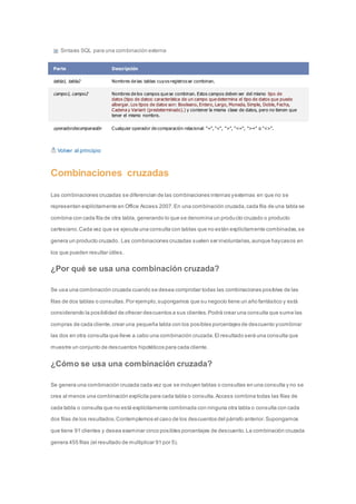 Sintaxis SQL para una combinación externa 
Parte Descripción 
tabla1, tabla2 Nombres de las tablas cuyos registros se combinan. 
campo1, campo2 Nombres de los campos que se combinan. Estos campos deben ser del mismo tipo de 
datos (tipo de datos: característica de un campo que determina el tipo de datos que puede 
albergar. Los tipos de datos son: Booleano, Entero, Largo, Moneda, Simple, Doble, Fecha, 
Cadena y Variant (predeterminado).) y contener la misma clase de datos, pero no tienen que 
tener el mismo nombre. 
operadordecomparación Cualquier operador de comparación relacional: "=", "<", ">", "<=", ">=" o "<>". 
Volver al principio 
Combinaciones cruzadas 
Las combinaciones cruzadas se diferencian de las combinaciones internas y externas en que no se 
representan explícitamente en Office Access 2007. En una combinación cruzada, cada fila de una tabla se 
combina con cada fila de otra tabla, generando lo que se denomina un producto cruzado o producto 
cartesiano. Cada vez que se ejecuta una consulta con tablas que no están explícitamente combinadas, se 
genera un producto cruzado. Las combinaciones cruzadas suelen ser involuntarias, aunque hay casos en 
los que pueden resultar útiles. 
¿Por qué se usa una combinación cruzada? 
Se usa una combinación cruzada cuando se desea comprobar todas las combinaciones posibles de las 
filas de dos tablas o consultas. Por ejemplo, supongamos que su negocio tiene un año fantástico y está 
considerando la posibilidad de ofrecer descuentos a sus clientes. Podrá crear una consulta que sume las 
compras de cada cliente, crear una pequeña tabla con los posibles porcentajes de descuento y combinar 
las dos en otra consulta que lleve a cabo una combinación cruzada. El resultado será una consulta que 
muestre un conjunto de descuentos hipotéticos para cada cliente. 
¿Cómo se usa una combinación cruzada? 
Se genera una combinación cruzada cada vez que se incluyen tablas o consultas en una consulta y no se 
crea al menos una combinación explícita para cada tabla o consulta. Access combina todas las filas de 
cada tabla o consulta que no está explícitamente combinada con ninguna otra tabla o consulta con cada 
dos filas de los resultados. Contemplemos el caso de los descuentos del párrafo anterior. Supongamos 
que tiene 91 clientes y desea examinar cinco posibles porcentajes de descuento. La combinación cruzada 
genera 455 filas (el resultado de multiplicar 91 por 5). 
 