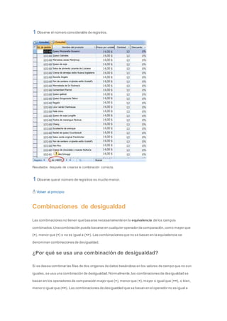 Observe el número considerable de registros. 
Resultados después de crearse la combinación correcta. 
Observe que el número de registros es mucho menor. 
Volver al principio 
Combinaciones de desigualdad 
Las combinaciones no tienen que basarse necesariamente en la equivalencia de los campos 
combinados. Una combinación puede basarse en cualquier operador de comparación, como mayor que 
(>), menor que (<) o no es igual a (<>). Las combinaciones que no se basan en la equivalencia se 
denominan combinaciones de desigualdad. 
¿Por qué se usa una combinación de desigualdad? 
Si se desea combinar las filas de dos orígenes de datos basándose en los valores de campo que no son 
iguales, se usa una combinación de desigualdad. Normalmente, las combinaciones de desigualdad se 
basan en los operadores de comparación mayor que (>), menor que (<), mayor o igual que (>=), o bien, 
menor o igual que (<=). Las combinaciones de desigualdad que se basan en el operador no es igual a 
 