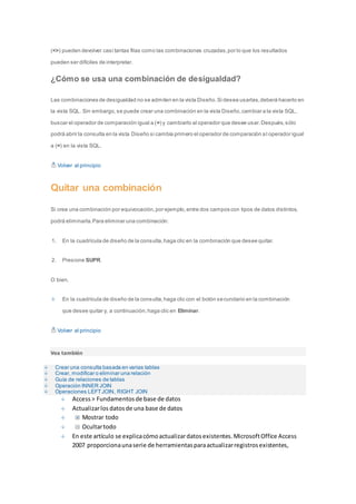(<>) pueden devolver casi tantas filas como las combinaciones cruzadas, por lo que los resultados 
pueden ser difíciles de interpretar. 
¿Cómo se usa una combinación de desigualdad? 
Las combinaciones de desigualdad no se admiten en la vista Diseño. Si desea usarlas, deberá hacerlo en 
la vista SQL. Sin embargo, se puede crear una combinación en la vista Diseño, cambiar a la vista SQL, 
buscar el operador de comparación igual a (=) y cambiarlo al operador que desee usar. Después, sólo 
podrá abrir la consulta en la vista Diseño si cambia primero el operador de comparación a l operador igual 
a (=) en la vista SQL. 
Volver al principio 
Quitar una combinación 
Si crea una combinación por equivocación, por ejemplo, entre dos campos con tipos de datos distintos, 
podrá eliminarla. Para eliminar una combinación: 
1. En la cuadrícula de diseño de la consulta, haga clic en la combinación que desee quitar. 
2. Presione SUPR. 
O bien, 
En la cuadrícula de diseño de la consulta, haga clic con el botón secundario en la combinación 
que desee quitar y, a continuación, haga clic en Eliminar. 
Volver al principio 
Vea también 
Crear una consulta basada en varias tablas 
Crear, modificar o eliminar una relación 
Guía de relaciones de tablas 
Operación INNER JOIN 
Operaciones LEFT JOIN, RIGHT JOIN 
Access > Fundamentos de base de datos 
Actualizar los datos de una base de datos 
Mostrar todo 
Ocultar todo 
En este artículo se explica cómo actualizar datos existentes. Microsoft Office Access 
2007 proporciona una serie de herramientas para actualizar registros existentes, 
 