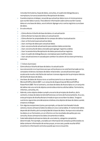 incluidos formularios, hojas de datos, consultas, el cuadro de diálogo Buscar y 
reemplazar y la nueva característica Recopilación de datos. 
Cuando empiece a trabajar, recuerde que actualizar datos no es el mismo proceso 
que escribir datos nuevos. Para obtener información sobre cómo escribir nuevos 
datos en una base de datos, vea el artículo Agregar uno o varios registros a una base 
de datos. 
En este artículo 
Cómo afecta el diseño de base de datos a la actualización 
Cómo afectan los tipos de datos a la actualización 
Cómo afectan las propiedades de los campos de tabla a la actualización 
Usar un formulario para actualizar datos 
Usar una hoja de datos para actualizar datos 
Usar una consulta de actualización para cambiar datos existentes 
Usar una consulta de datos anexados para agregar registros a tablas 
Usar la característica Recopilación de datos para actualizar registros 
Usar el cuadro de diálogo Buscar y reemplazar para modificar datos 
Usar actualizaciones en cascada para cambiar los valores de las claves primarias y 
externas 
Volver al principio 
Cómo afecta el diseño de base de datos a la actualización 
Lea esta sección si es la primera vez que utiliza Access o no está familiarizado con los 
conceptos relativos a las bases de datos relacionales. Las actualizaciones a gran 
escala serán mucho más fáciles de realizar si conoce algunos de los principios básicos 
del diseño de bases de datos. 
Una base de datos de Access no es un archivo como lo es un documento de 
Microsoft Office Word 2007 o un conjunto de diapositivas de Microsoft Office 
PowerPoint 2007. Por el contrario, una base de datos de Access típica es un conjunto 
de tablas más una serie de objetos construidos entorno a dichas tablas: formularios, 
informes, consultas, etc. 
Además, estos objetos deben cumplir una serie de principios de diseño o, de lo 
contrario, la base de datos tendrá deficiencias o errores de funcionamiento. A su vez, 
estos principios de diseño afectan al modo en que se escriben los datos. Tenga en 
cuenta las siguientes consideraciones relativas a los objetos de base de datos cuando 
empiece a trabajar. 
Con algunas excepciones (como, por ejemplo, un tipo de lista llamado lista de 
valores), Access almacena todos los datos en una o varias tablas. El número de tablas 
depende del diseño y de la complejidad de la base de datos. Aunque vea o actualice 
los datos en un formulario, en un informe o en los resultados devueltos por una 
consulta, Access almacena los datos únicamente en tablas. 
Cada tabla debería almacenar datos de una materia, categoría o propósito 
determinado. Por ejemplo, una tabla con información de contactos profesionales no 
debe contener información de ventas ya que, en ese caso, puede resultar difícil 
encontrar la información correcta o puede que no se encuentre. 
 