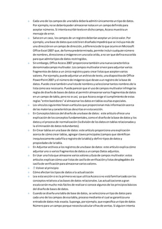 Cada uno de los campos de una tabla debería admitir únicamente un tipo de datos. 
Por ejemplo, no se debería poder almacenar notas en un campo definido para 
aceptar números. Si intenta escribir texto en dicho campo, Access muestra un 
mensaje de error. 
Salvo en un caso, los campos de un registro deberían aceptar un único valor. Por 
ejemplo, una base de datos que esté bien diseñada impedirá que se incluya más de 
una dirección en un campo de dirección, a diferencia de lo que ocurre en Microsoft 
Office Excel 2007 que, de forma predeterminada, permite incluir cualquier número 
de nombres, direcciones o imágenes en una sola celda, a no ser que defina esa celda 
para que admita tipos de datos restringidos. 
Sin embargo, Office Access 2007 proporciona también una nueva característica 
denominada campo multivalor. Los campos multivalor sirven para adjuntar varios 
fragmentos de datos a un único registro y para crear listas que acepten varios 
valores. Por ejemplo, puede adjuntar un archivo de texto, una diapositiva de Office 
PowerPoint 2007 y el número de imágenes que desee a un registro de la base de 
datos. Puede crear también una lista de nombres y seleccionar tantos nombres de la 
lista como sea necesario. Puede parecer que el uso de campos multivalor infringe las 
reglas de diseño de bases de datos al permitir almacenar varios fragmentos de datos 
en un campo de tabla, pero no es así, ya que Access exige el cumplimiento de estas 
reglas "entre bastidores" al almacenar los datos en tablas ocultas especiales. 
Los vínculos siguientes llevan a artículos que proporcionan más información acerca 
de las materias y características descritas en esta sección. 
En Conceptos básicos del diseño de una base de datos: este artículo ofrece una 
explicación de los conceptos fundamentales, como el diseño de la base de datos y los 
datos y el proceso de normalización (la división de los datos en tablas relacionadas y 
la eliminación de datos redundantes). 
En Crear tablas en una base de datos: este artículo proporciona una explicación 
acerca de cómo crear tablas, agregar claves principales (campos que identifican 
inequívocamente cada fila o registro de la tabla) y definir tipos de datos y 
propiedades de la tabla. 
En Adjuntar archivos a los registros de una base de datos: este artículo explica cómo 
adjuntar uno o varios fragmentos de datos a un campo Datos adjuntos. 
En Usar una lista que almacene varios valores y Guía de campos multivalor: estos 
artículos explican cómo usar listas de casilla de verificación y listas desplegables de 
casilla de verificación para almacenar varios valores. 
Volver al principio 
Cómo afectan los tipos de datos a la actualización 
Lea esta sección si es la primera vez que utiliza Access o no está familiarizado con los 
conceptos relativos a las bases de datos relacionales. Las actualizaciones a gran 
escala serán mucho más fáciles de realizar si conoce algunos de los principios básicos 
del diseño de bases de datos. 
Cuando se diseña una tabla de base de datos, se selecciona un tipo de datos para 
cada uno de los campos de esa tabla, proceso mediante el cual se garantiza una 
entrada de datos más exacta. Suponga, por ejemplo, que especifica un tipo de datos 
Número para un campo porque necesita calcular cifras de ventas. Si alguien intenta 
 